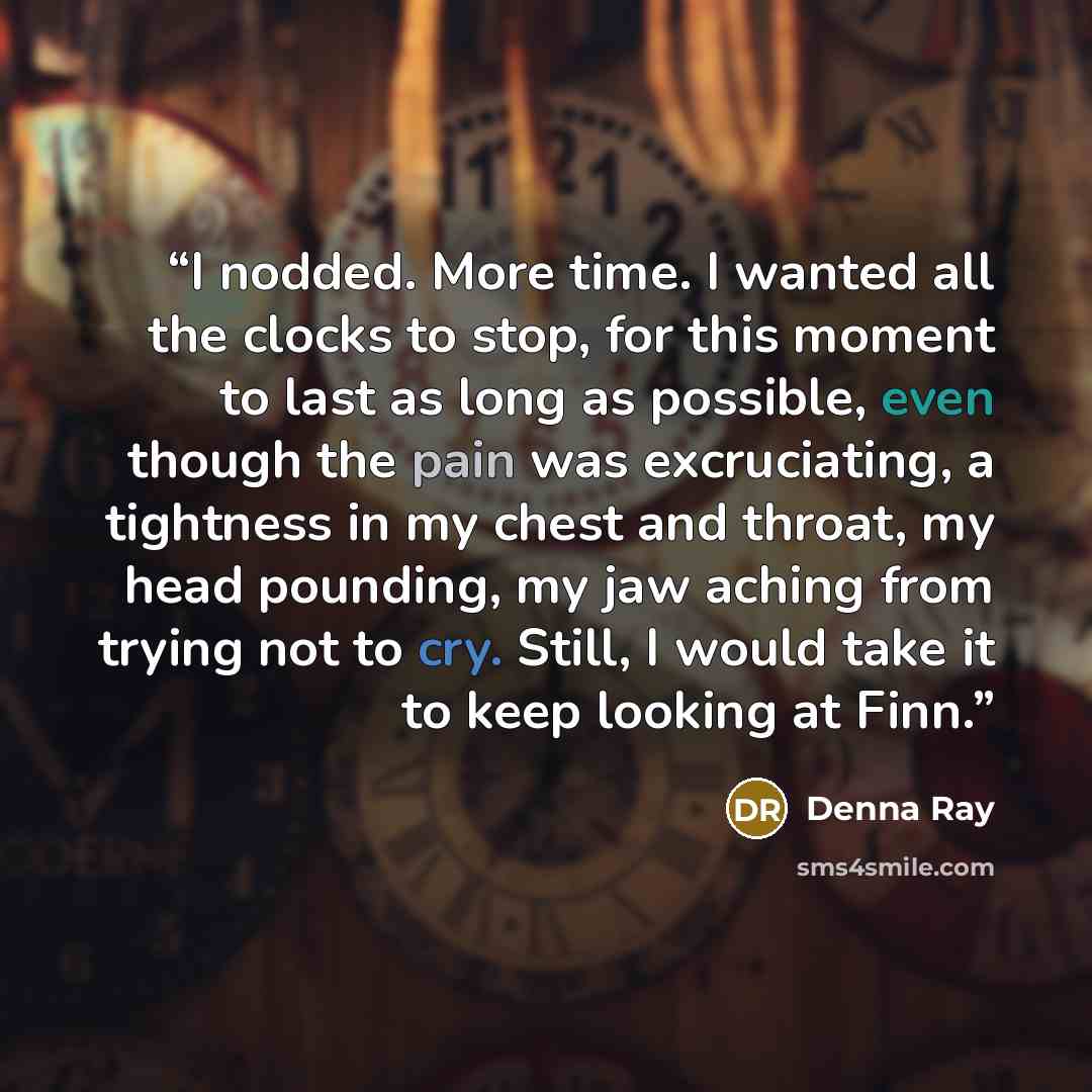“I nodded. More time. I wanted all the clocks to stop, for this moment to last as long as possible, even though the pain was excruciating, a tightness in my chest and throat, my head pounding, my jaw aching from trying not to cry. Still, I would take it to keep looking at Finn.” quote by Denna Ray