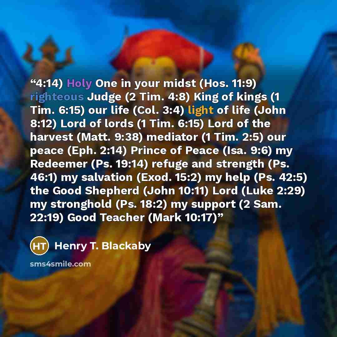 “4:14) Holy One in your midst (Hos. 11:9) righteous Judge (2 Tim. 4:8) King of kings (1 Tim. 6:15) our life (Col. 3:4) light of life (John 8:12) Lord of lords (1 Tim. 6:15) Lord of the harvest (Matt. 9:38) mediator (1 Tim. 2:5) our peace (Eph. 2:14) Prince of Peace (Isa. 9:6) my Redeemer (Ps…” quote by Henry T. Blackaby