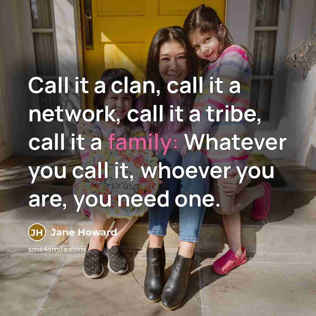 “Call it a clan, call it a network, call it a tribe, call it a family: Whatever you call it, whoever you are, you need one.” quote by Jane Howard