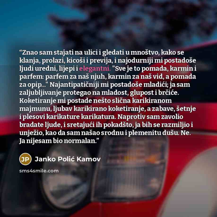 “Znao sam stajati na ulici i gledati u mnoštvo, kako se klanja, prolazi, kicoši i previja, i najodurniji mi postadoše ljudi uredni, lijepi i elegantni. "Sve je to pomada, karmin i parfem: parfem za naš njuh, karmin za naš vid, a pomada za opip..." Najantipatičniji mi postadoše mladići; ja sam…” quote by Janko Polić Kamov