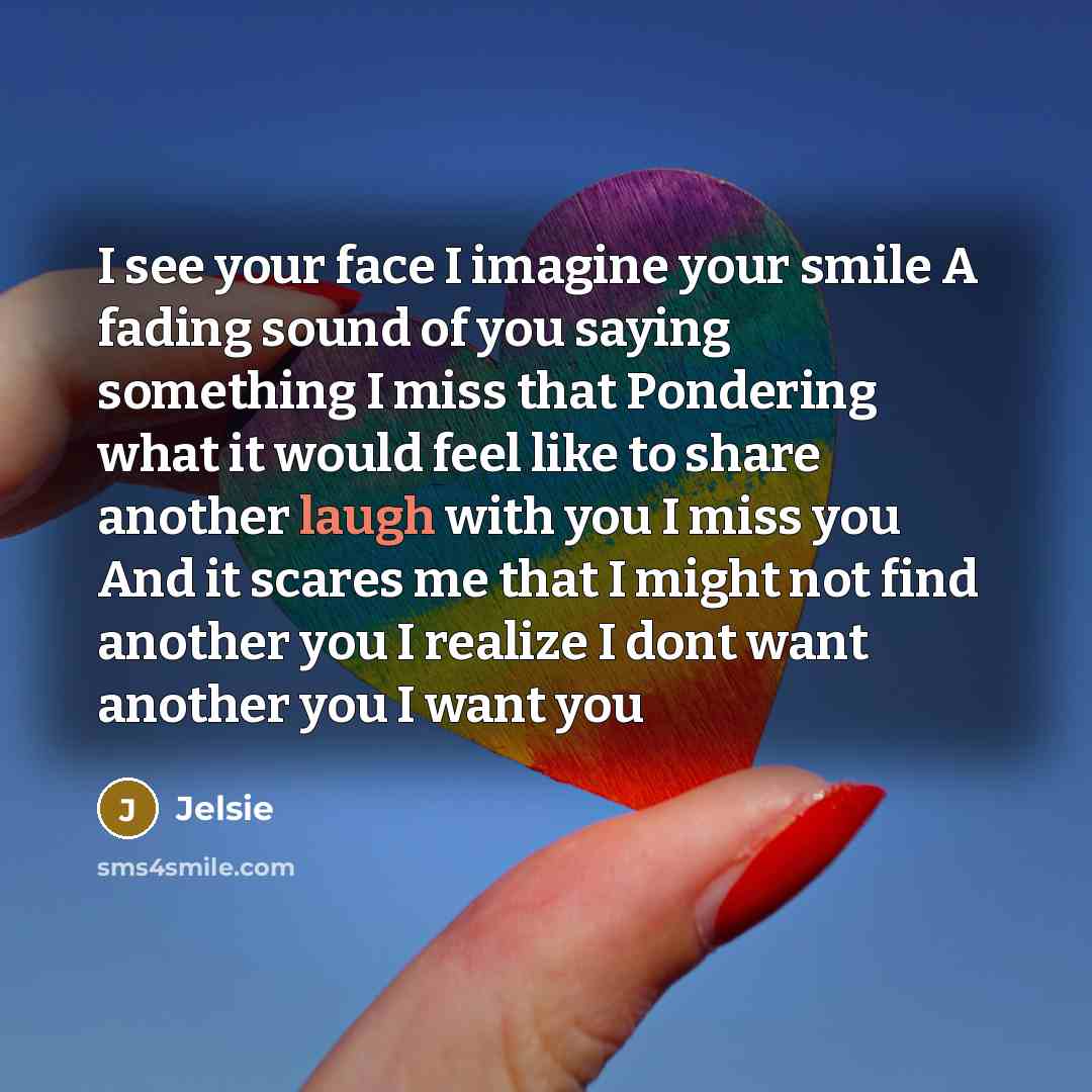 “I see your face I imagine your smile A fading sound of you saying something I miss that Pondering what it would feel like to share another laugh with you I miss you And it scares me that I might not find another you I realize I dont want another you I want you” quote by Jelsie