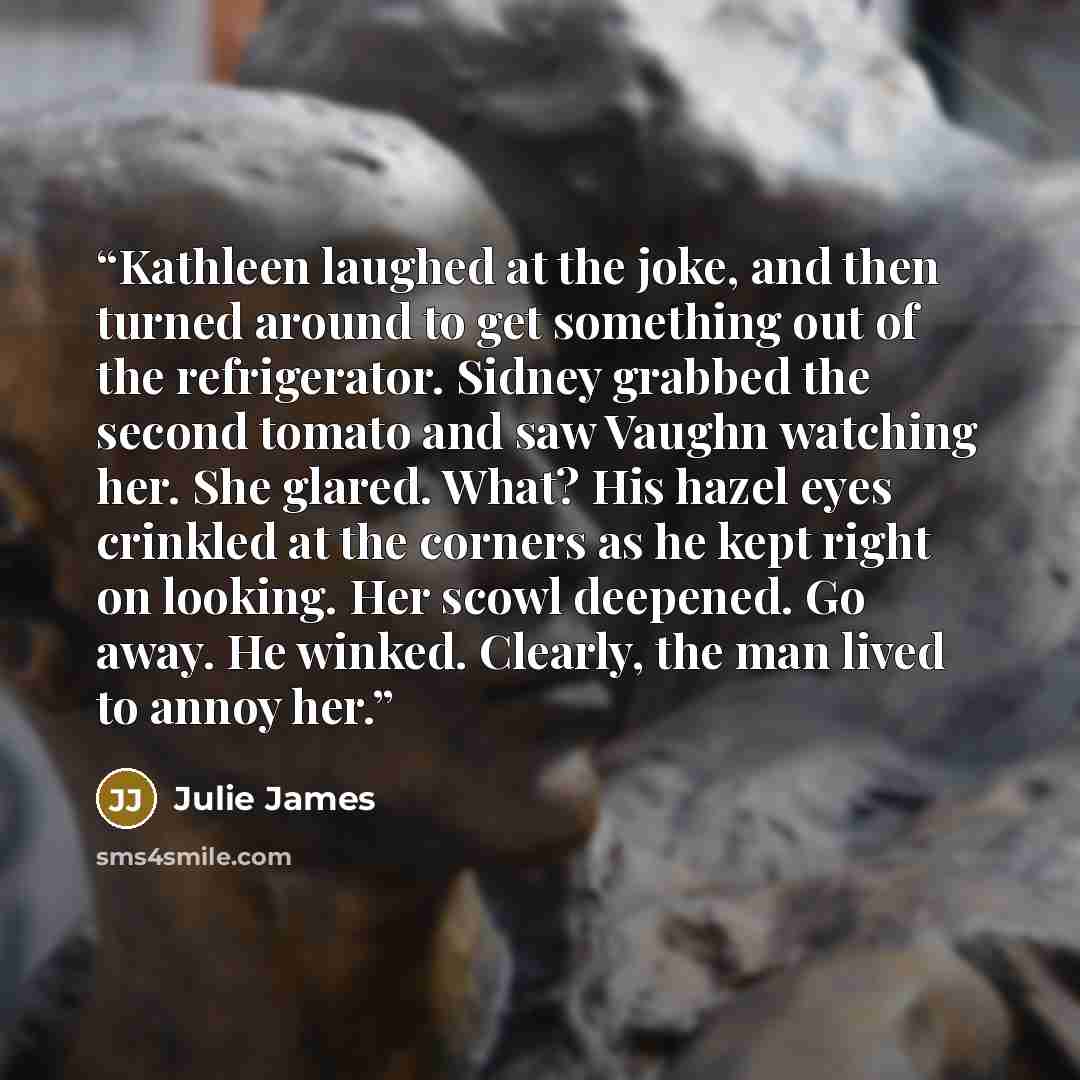 “Kathleen laughed at the joke, and then turned around to get something out of the refrigerator. Sidney grabbed the second tomato and saw Vaughn watching her. She glared. What? His hazel eyes crinkled at the corners as he kept right on looking. Her scowl deepened. Go away. He winked. Clearly, the…” quote by Julie James