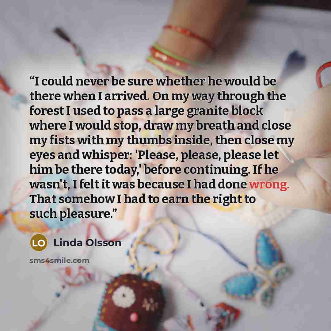 “I could never be sure whether he would be there when I arrived. On my way through the forest I used to pass a large granite block where I would stop, draw my breath and close my fists with my thumbs inside, then close my eyes and whisper: 'Please, please, please let him be there today,' before…” quote by Linda Olsson