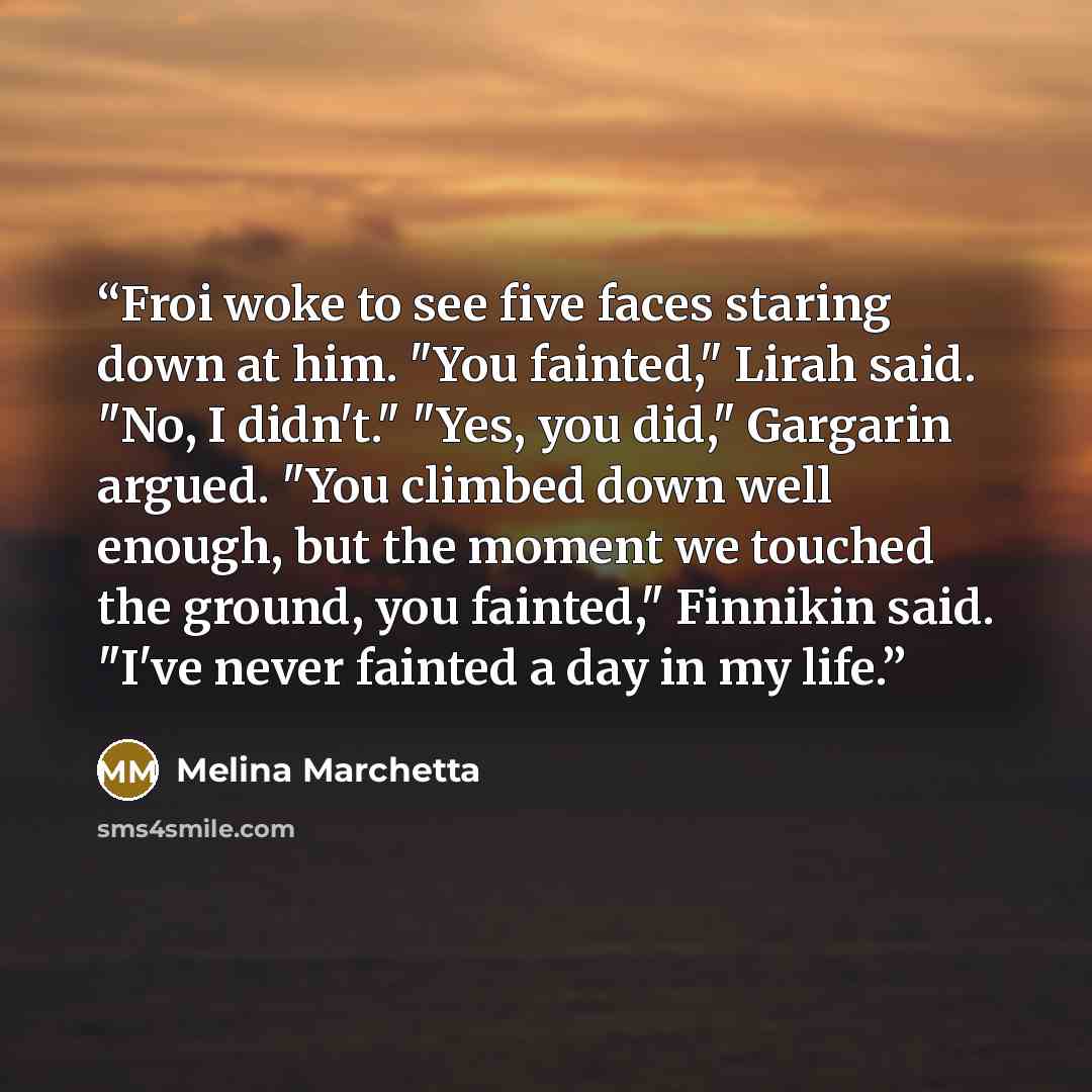 “Froi woke to see five faces staring down at him. "You fainted," Lirah said. "No, I didn't." "Yes, you did," Gargarin argued. "You climbed down well enough, but the moment we touched the ground, you fainted," Finnikin said. "I've never fainted a day in my life.” quote by Melina Marchetta