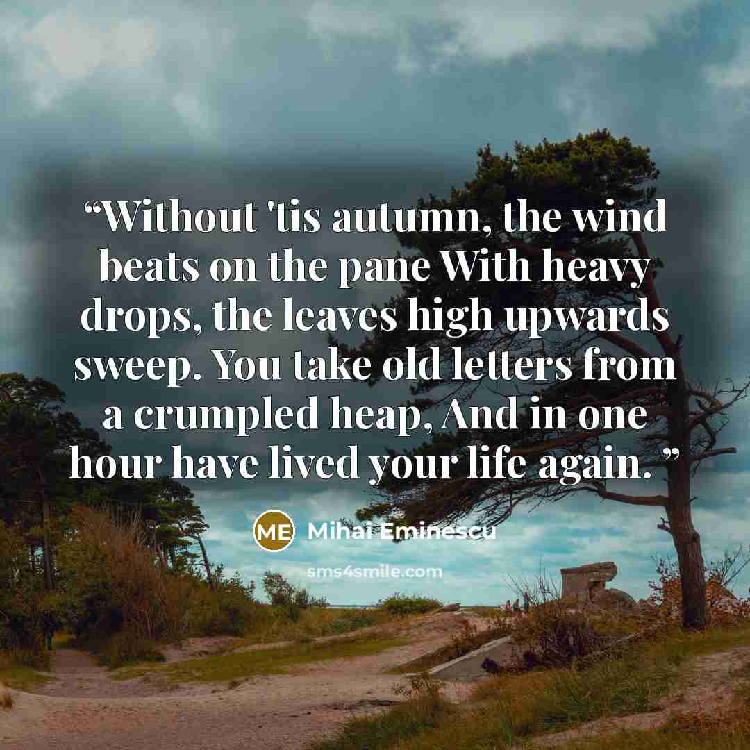 “Without 'tis autumn, the wind beats on the pane With heavy drops, the leaves high upwards sweep. You take old letters from a crumpled heap, And in one hour have lived your life again.” quote by mihai eminescu