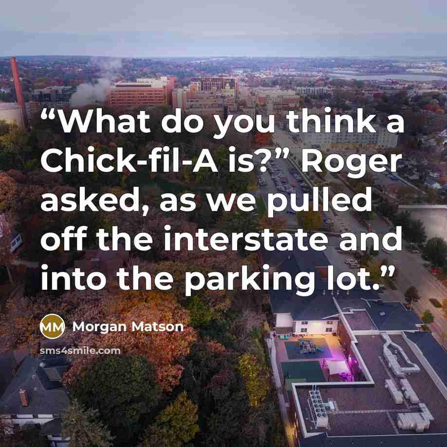 “What do you think a Chick-fil-A is?” Roger asked, as we pulled off the interstate and into the parking lot.” quote by Morgan Matson