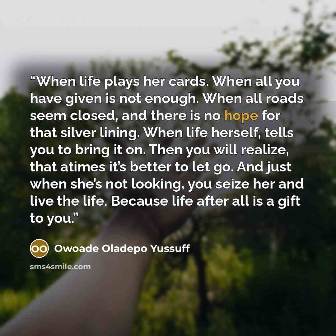 “When life plays her cards. When all you have given is not enough. When all roads seem closed, and there is no hope for that silver lining. When life herself, tells you to bring it on. Then you will realize, that atimes it’s better to let go. And just when she’s not looking, you seize her and live…” quote by Owoade Oladepo Yussuff