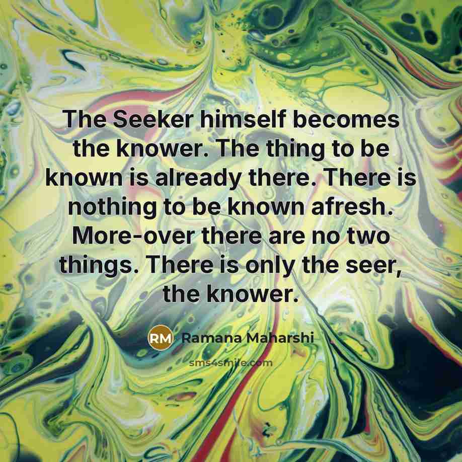 “The Seeker himself becomes the knower. The thing to be known is already there. There is nothing to be known afresh. More-over there are no two things. There is only the seer, the knower.” quote by Ramana Maharshi