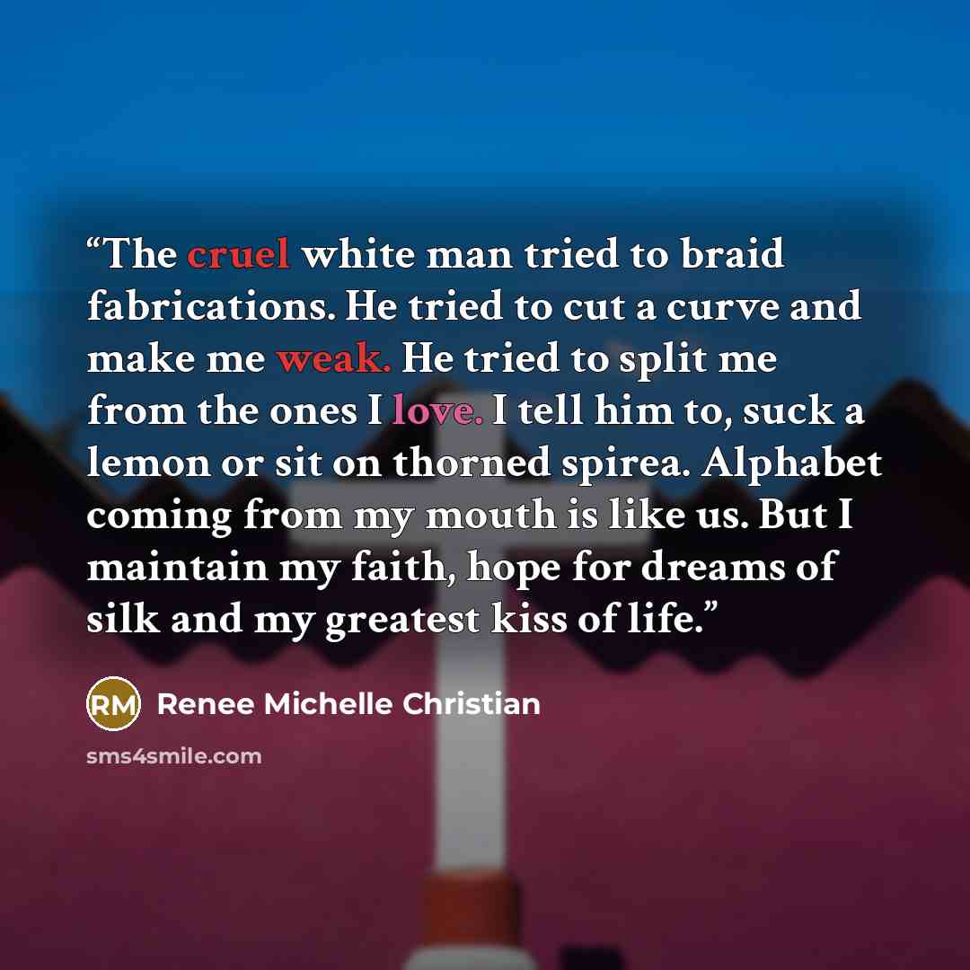 “The cruel white man tried to braid fabrications. He tried to cut a curve and make me weak. He tried to split me from the ones I love. I tell him to, suck a lemon or sit on thorned spirea. Alphabet coming from my mouth is like us. But I maintain my faith, hope for dreams of silk and my greatest…” quote by Renee Michelle Christian