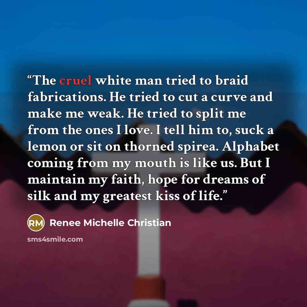 “The cruel white man tried to braid fabrications. He tried to cut a curve and make me weak. He tried to split me from the ones I love. I tell him to, suck a lemon or sit on thorned spirea. Alphabet coming from my mouth is like us. But I maintain my faith, hope for dreams of silk and my greatest…” quote by Renee Michelle Christian