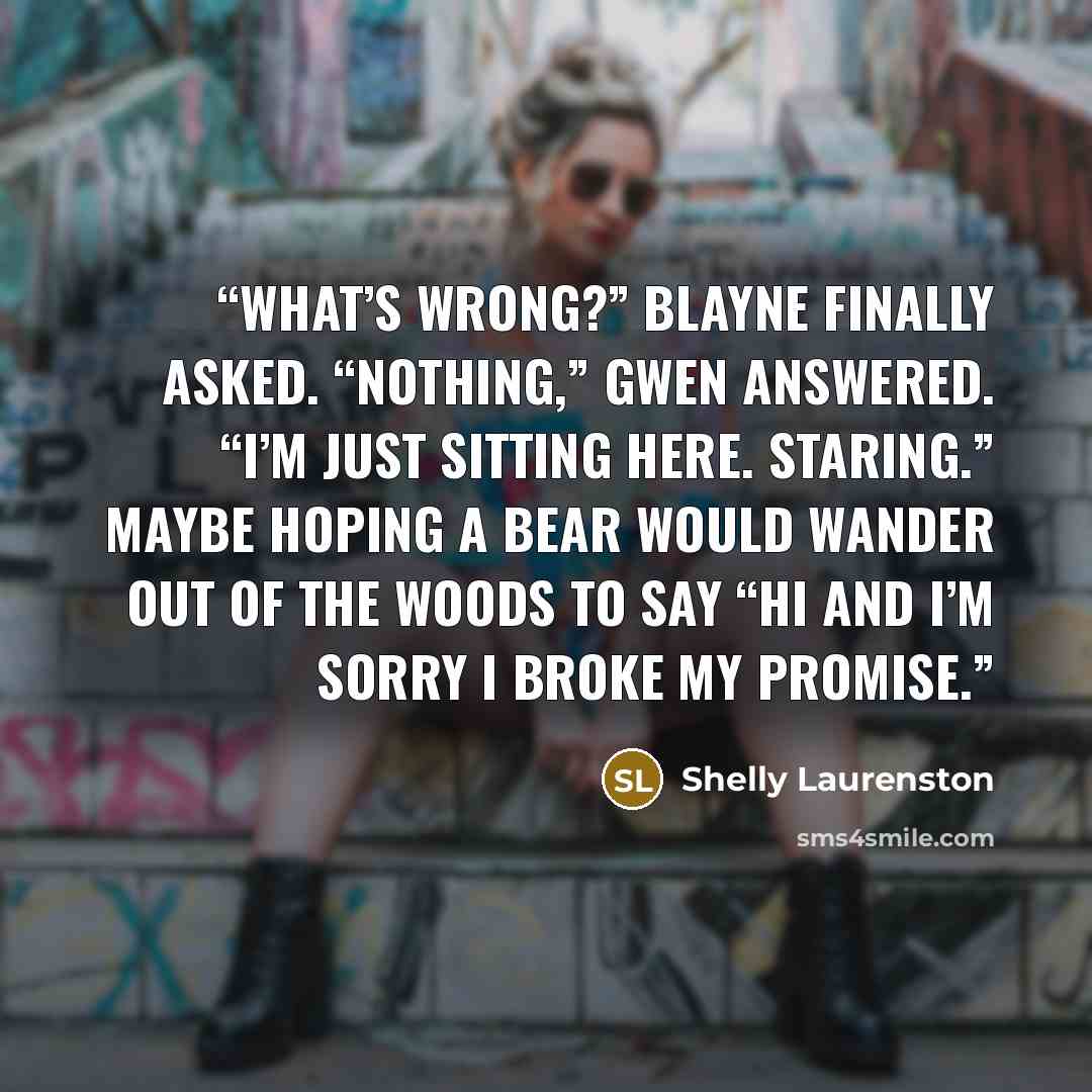 “What’s wrong?” Blayne finally asked. “Nothing,” Gwen answered. “I’m just sitting here. Staring.” Maybe hoping a bear would wander out of the woods to say “hi and I’m sorry I broke my promise.” quote by Shelly Laurenston