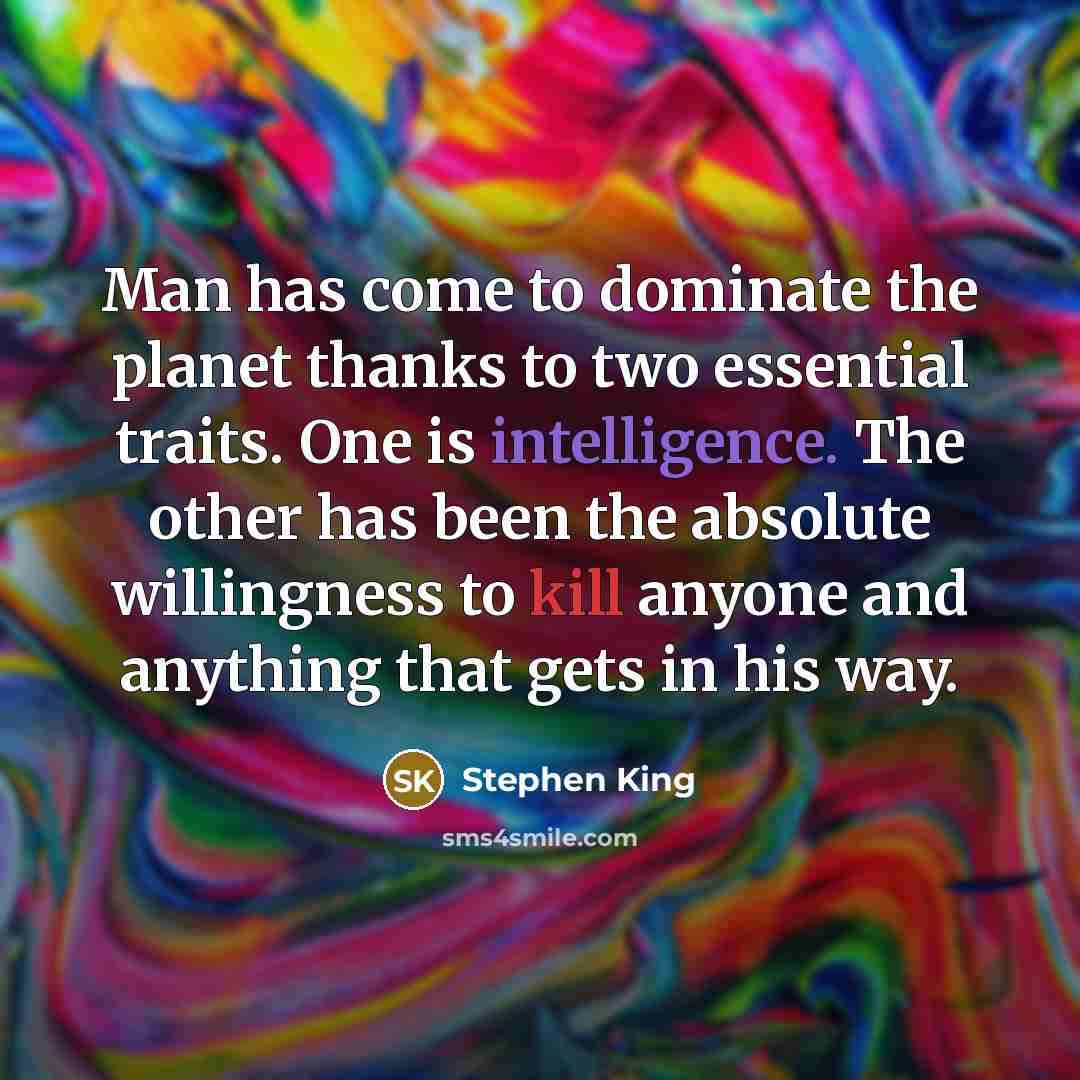 “Man has come to dominate the planet thanks to two essential traits. One is intelligence. The other has been the absolute willingness to kill anyone and anything that gets in his way.” quote by Stephen King