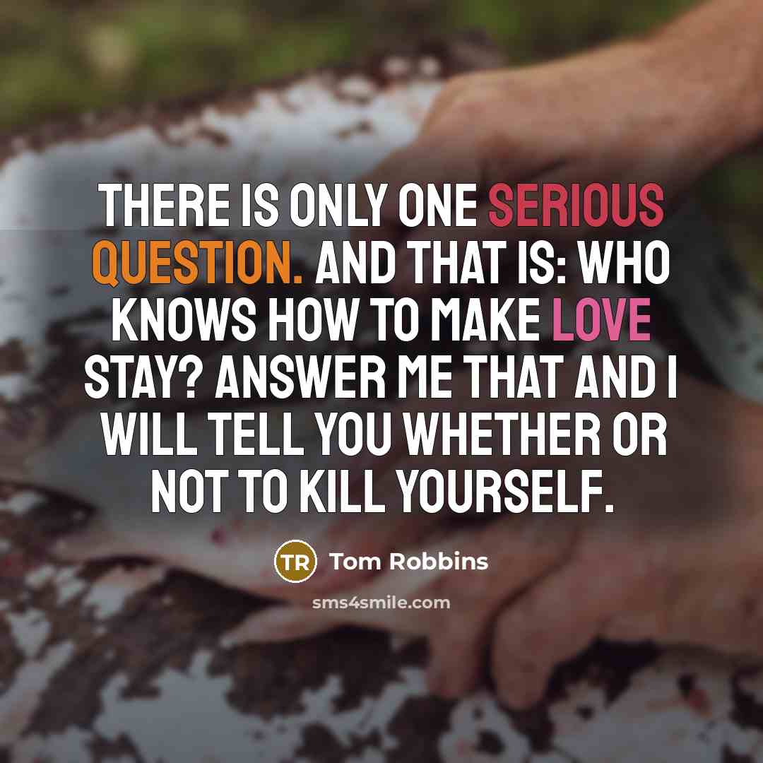“There is only one serious question. And that is: Who knows how to make love stay? Answer me that and I will tell you whether or not to kill yourself.” quote by Tom Robbins