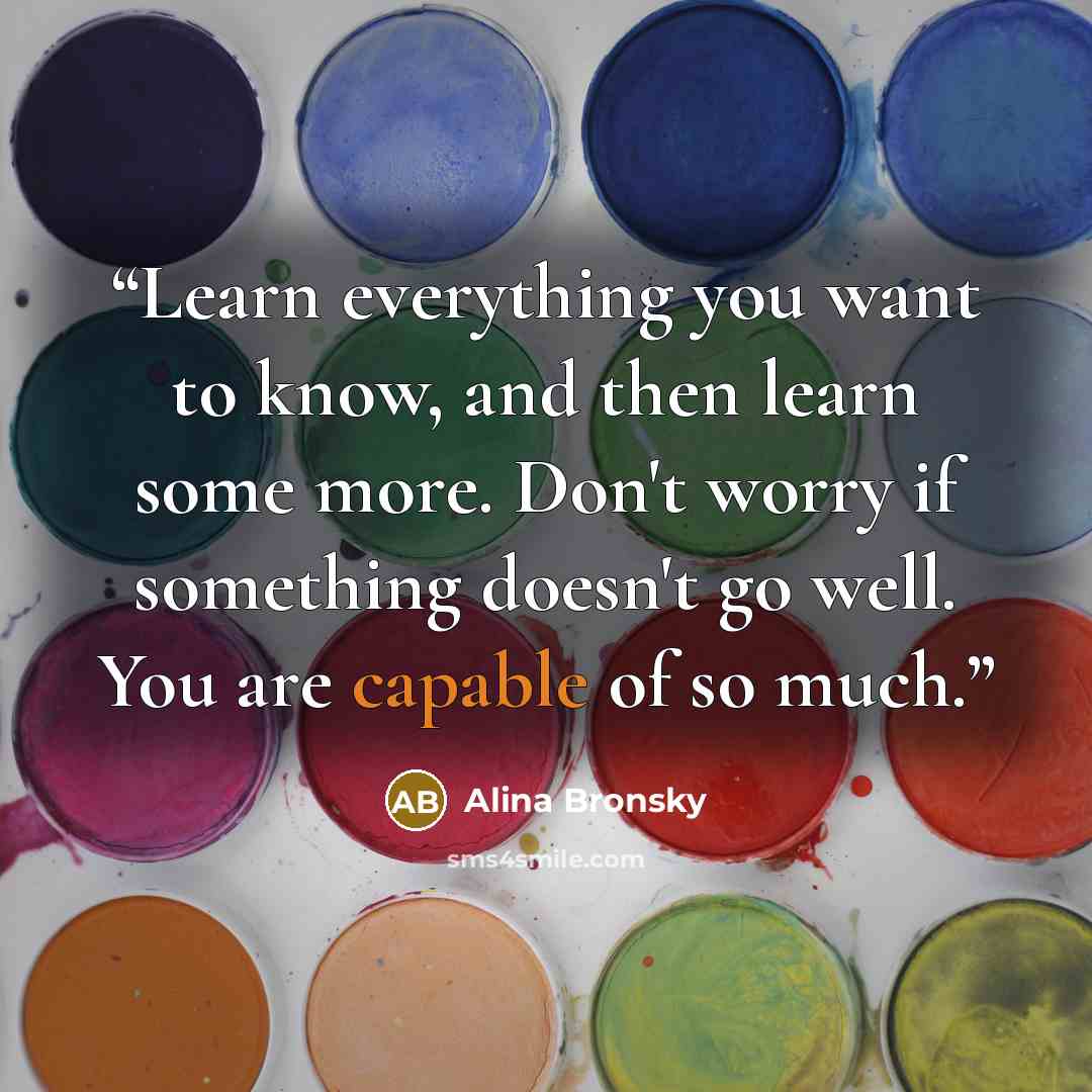“Learn everything you want to know, and then learn some more. Don't worry if something doesn't go well. You are capable of so much.” quote by Alina Bronsky