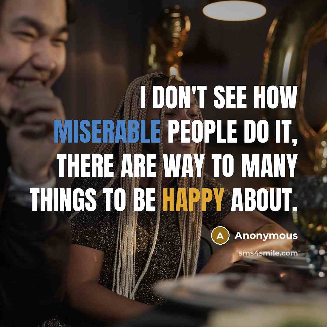 “I don't see how miserable people do it, there are way to many things to be happy about.” quote by Anonymous
