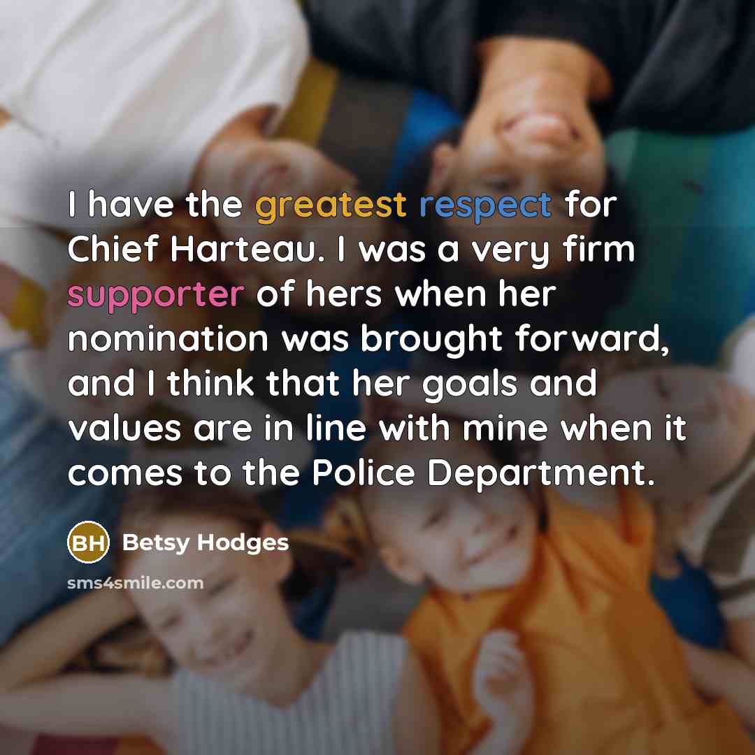 “I have the greatest respect for Chief Harteau. I was a very firm supporter of hers when her nomination was brought forward, and I think that her goals and values are in line with mine when it comes to the Police Department.” quote by Betsy Hodges