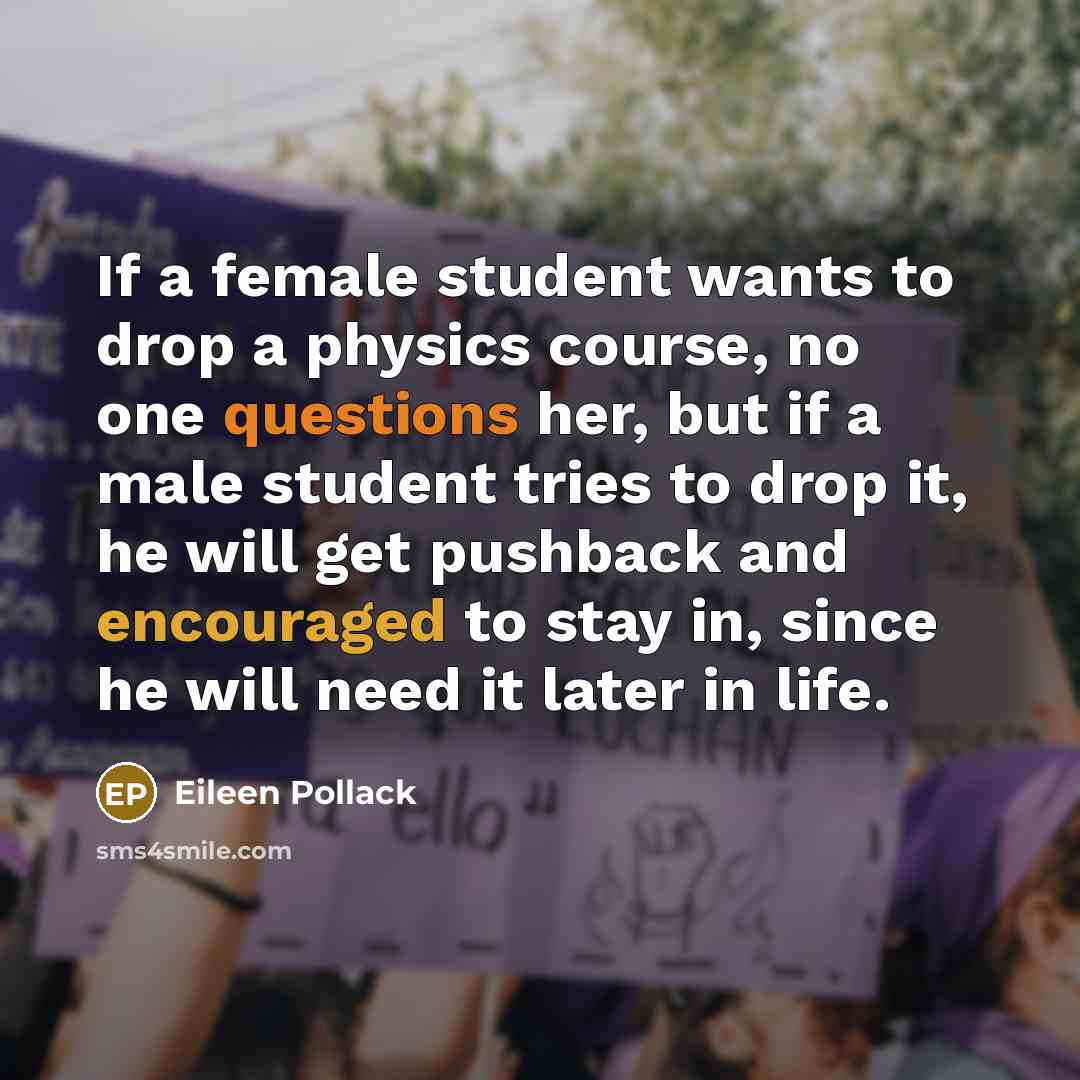 “If a female student wants to drop a physics course, no one questions her, but if a male student tries to drop it, he will get pushback and encouraged to stay in, since he will need it later in life.” quote by Eileen Pollack