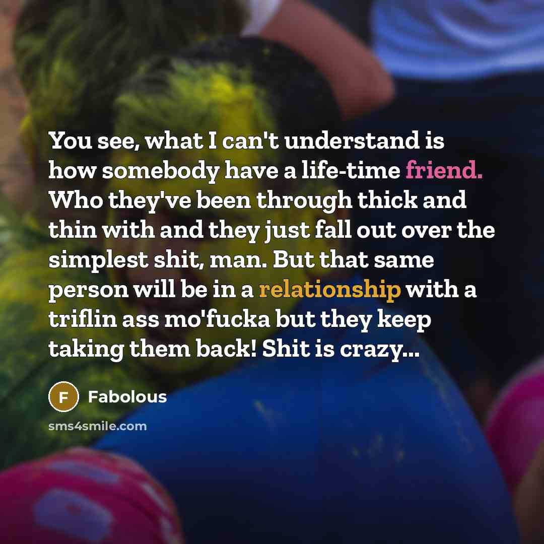“You see, what I can't understand is how somebody have a life-time friend. Who they've been through thick and thin with and they just fall out over the simplest shit, man. But that same person will be in a relationship with a triflin ass mo'fucka but they keep taking them back! Shit is crazy...” quote by Fabolous