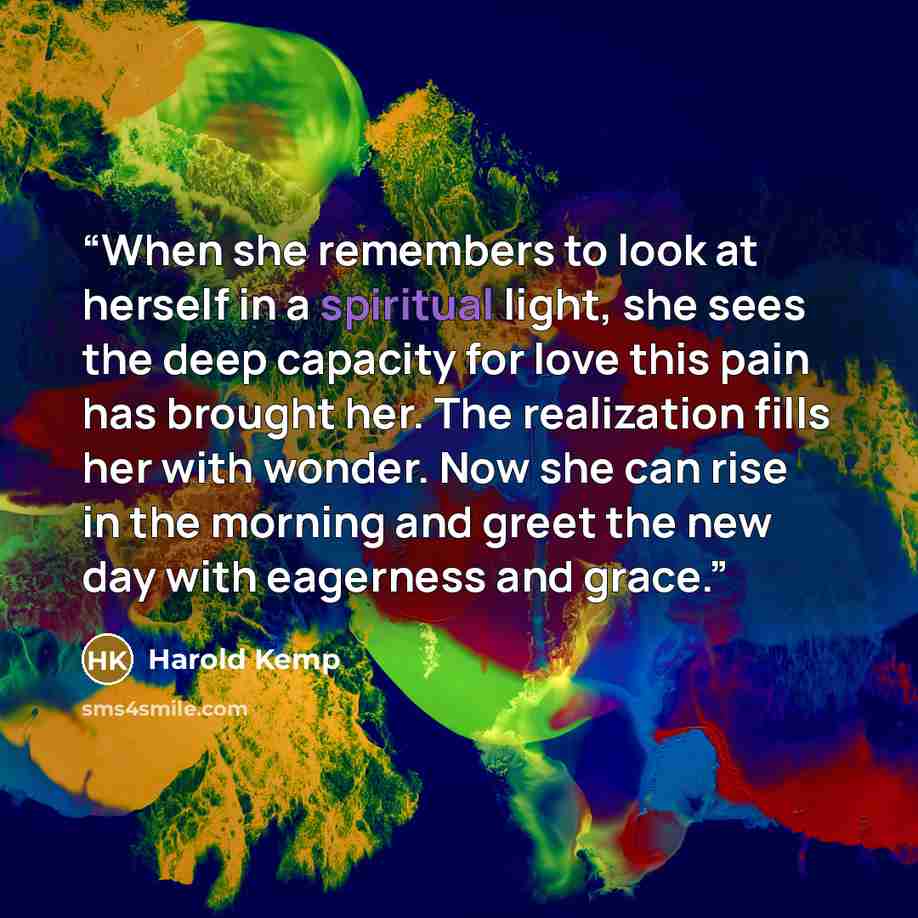“When she remembers to look at herself in a spiritual light, she sees the deep capacity for love this pain has brought her. The realization fills her with wonder. Now she can rise in the morning and greet the new day with eagerness and grace.” quote by Harold Kemp