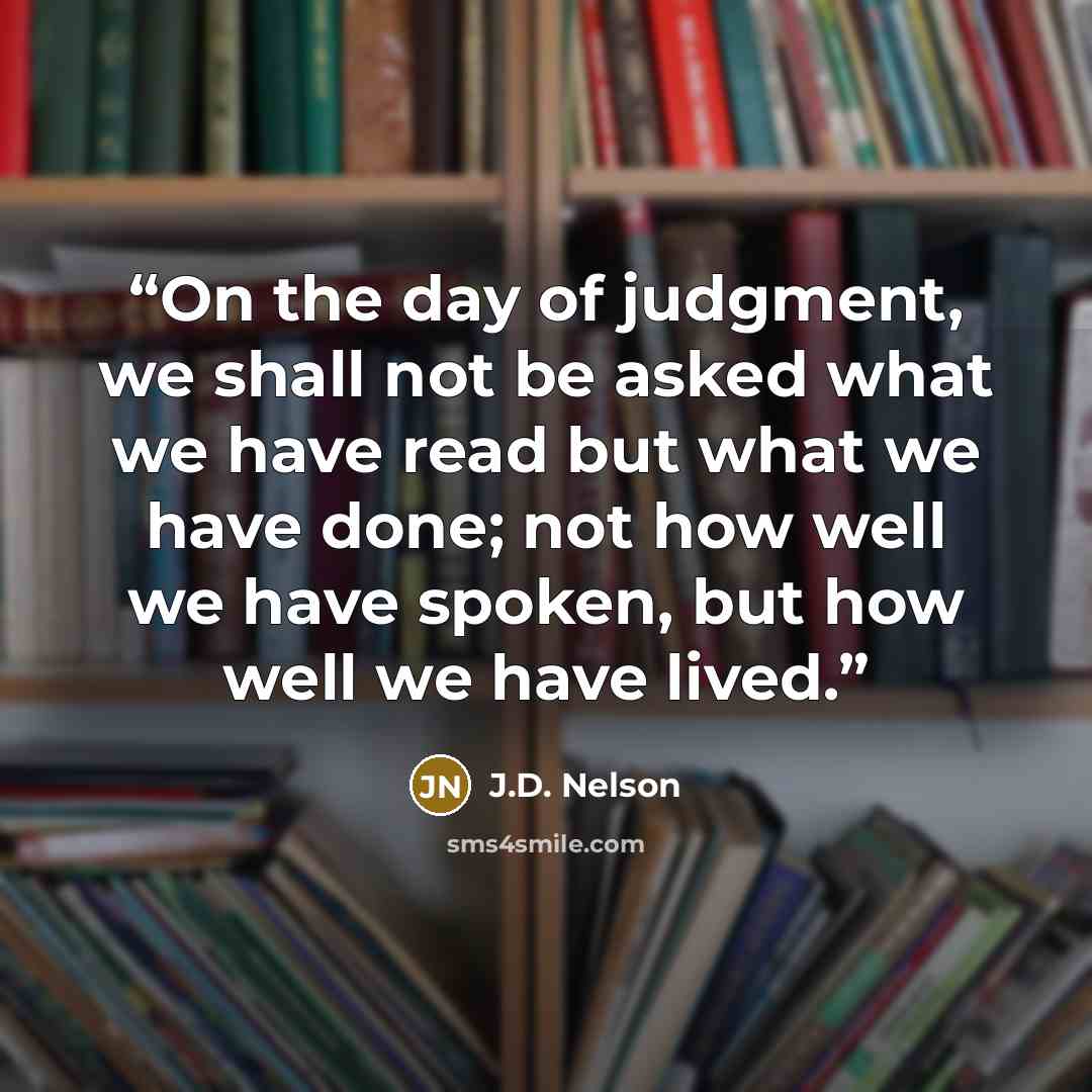 “On the day of judgment, we shall not be asked what we have read but what we have done; not how well we have spoken, but how well we have lived.” quote by J.D. Nelson