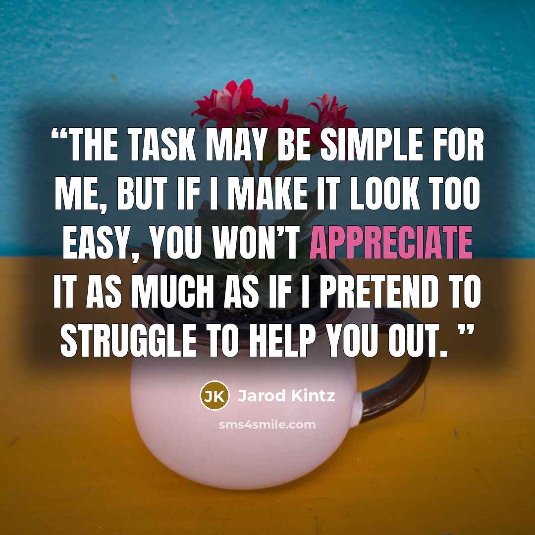 “The task may be simple for me, but if I make it look too easy, you won’t appreciate it as much as if I pretend to struggle to help you out.” quote by Jarod Kintz