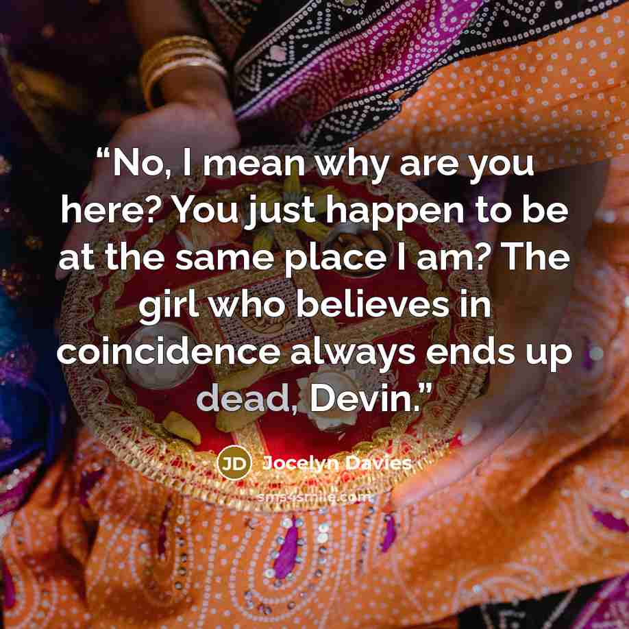 “No, I mean why are you here? You just happen to be at the same place I am? The girl who believes in coincidence always ends up dead, Devin.” quote by Jocelyn Davies
