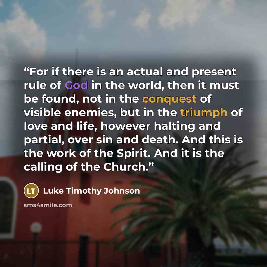 “For if there is an actual and present rule of God in the world, then it must be found, not in the conquest of visible enemies, but in the triumph of love and life, however halting and partial, over sin and death. And this is the work of the Spirit. And it is the calling of the Church.” quote by Luke Timothy Johnson