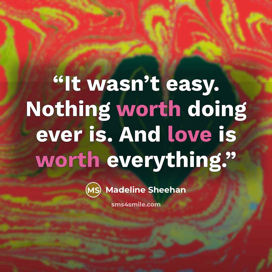 “It wasn’t easy. Nothing worth doing ever is. And love is worth everything.” quote by Madeline Sheehan