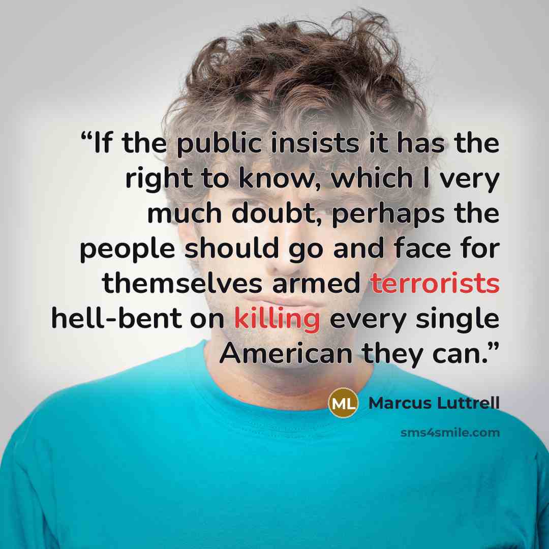 “If the public insists it has the right to know, which I very much doubt, perhaps the people should go and face for themselves armed terrorists hell-bent on killing every single American they can.” quote by Marcus Luttrell
