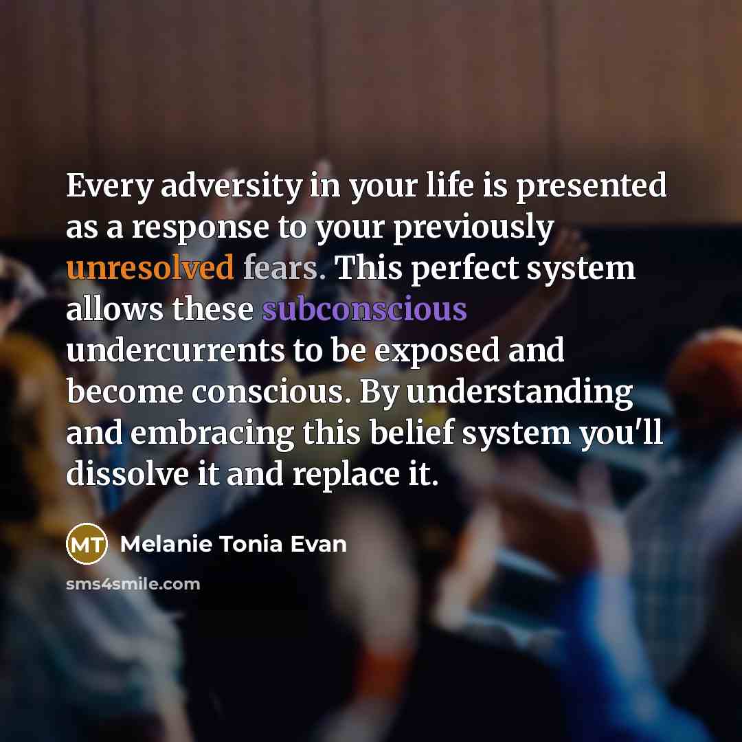 “Every adversity in your life is presented as a response to your previously unresolved fears. This perfect system allows these subconscious undercurrents to be exposed and become conscious. By understanding and embracing this belief system you'll dissolve it and replace it.” quote by Melanie Tonia Evan