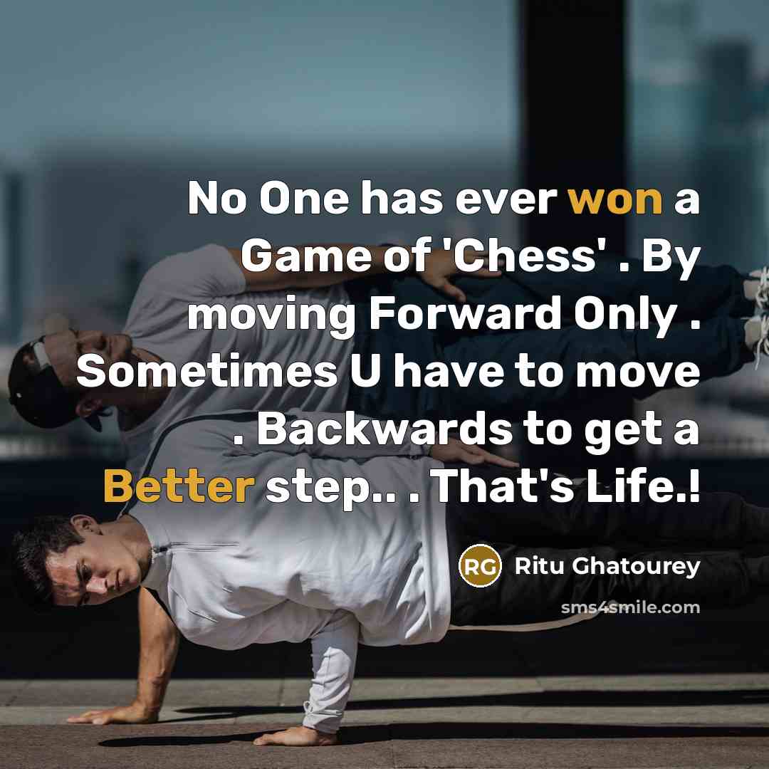“No One has ever won a Game of 'Chess' . By moving Forward Only . Sometimes U have to move . Backwards to get a Better step.. . That's Life.!” quote by Ritu Ghatourey