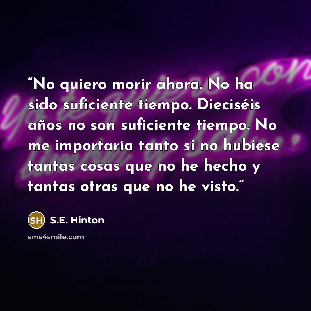 “No quiero morir ahora. No ha sido suficiente tiempo. Dieciséis años no son suficiente tiempo. No me importaría tanto si no hubiese tantas cosas que no he hecho y tantas otras que no he visto.” quote by S.E. Hinton