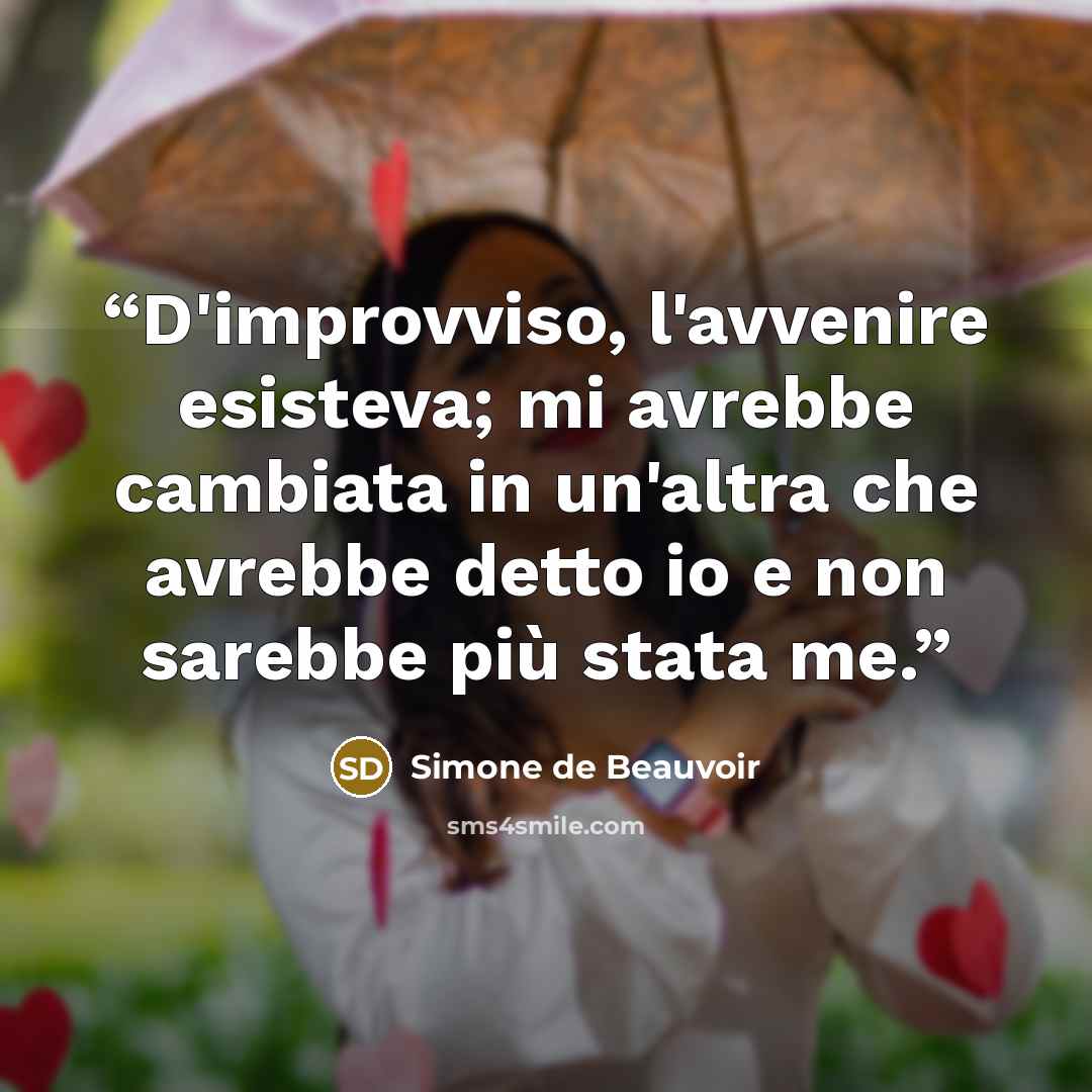 “D'improvviso, l'avvenire esisteva; mi avrebbe cambiata in un'altra che avrebbe detto io e non sarebbe più stata me.” quote by Simone de Beauvoir