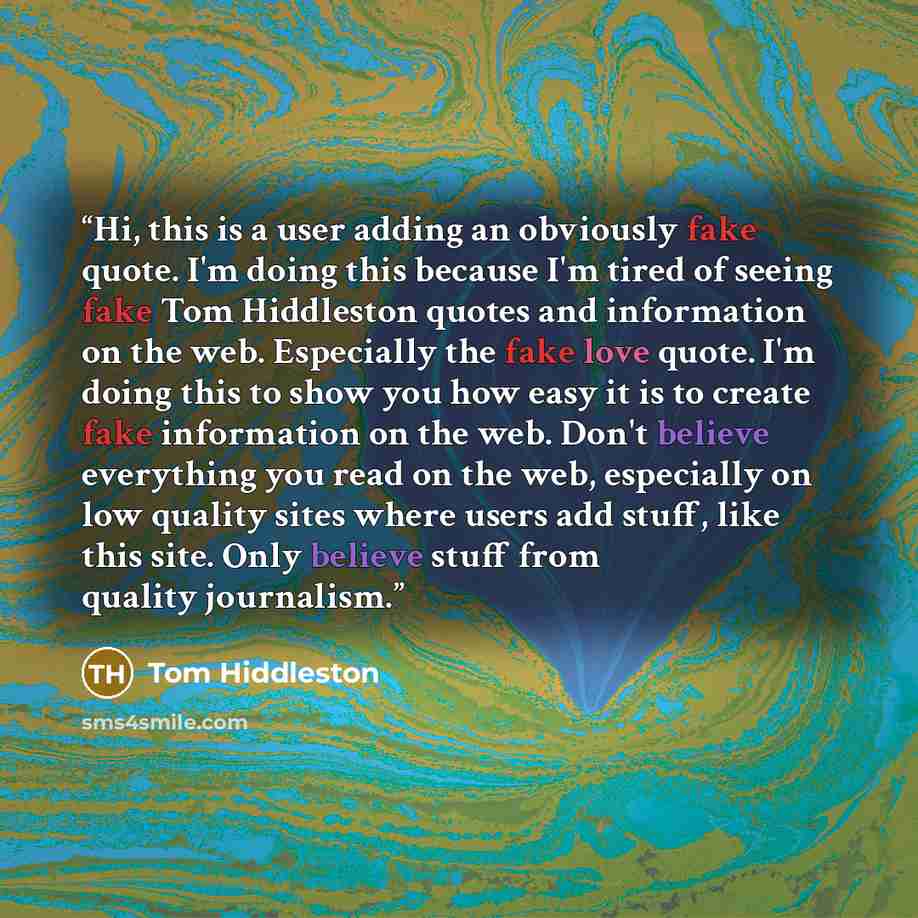 “Hi, this is a user adding an obviously fake quote. I'm doing this because I'm tired of seeing fake Tom Hiddleston quotes and information on the web. Especially the fake love quote. I'm doing this to show you how easy it is to create fake information on the web. Don't believe everything you read on…” quote by tom hiddleston