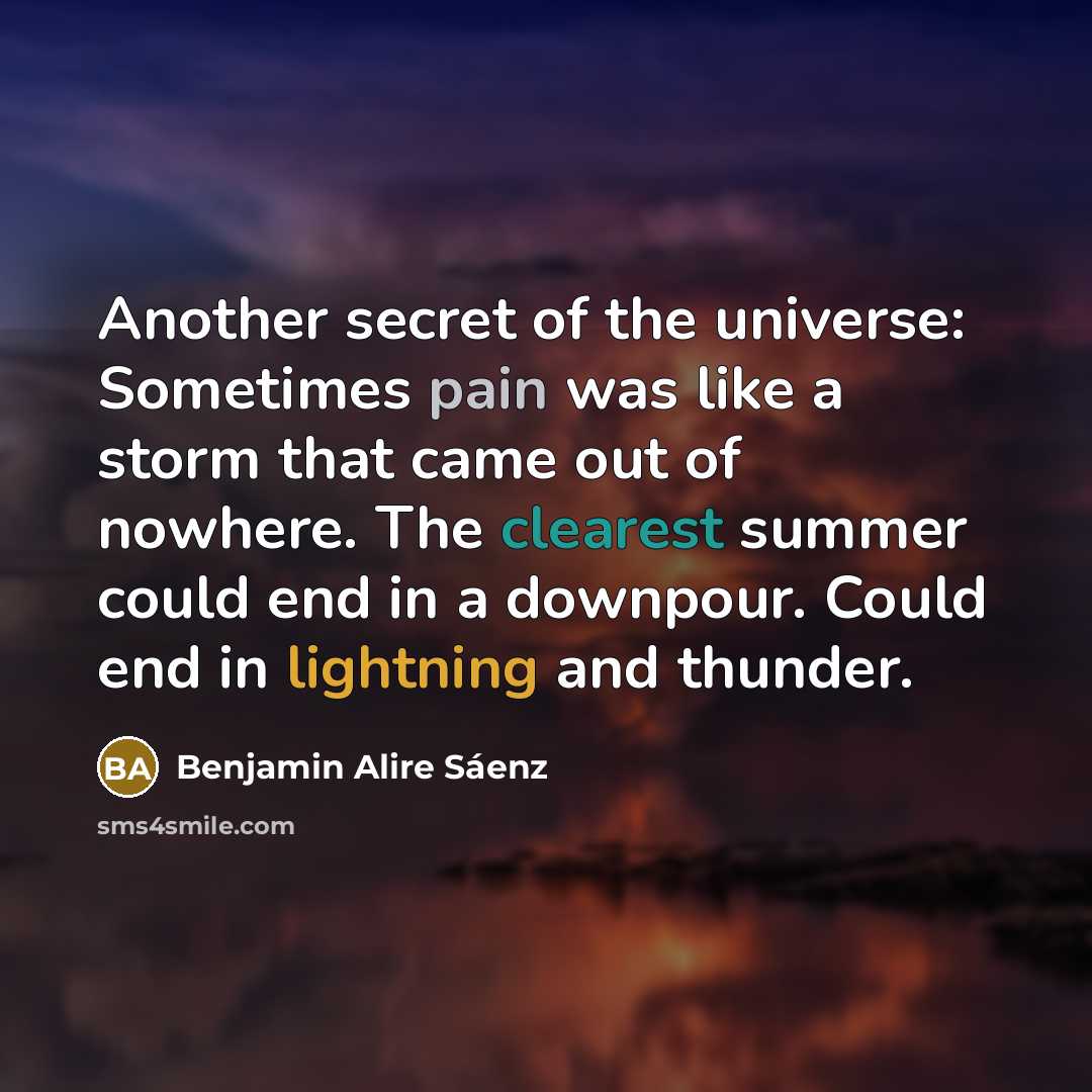“Another secret of the universe: Sometimes pain was like a storm that came out of nowhere. The clearest summer could end in a downpour. Could end in lightning and thunder.” quote by Benjamin Alire Saenz
