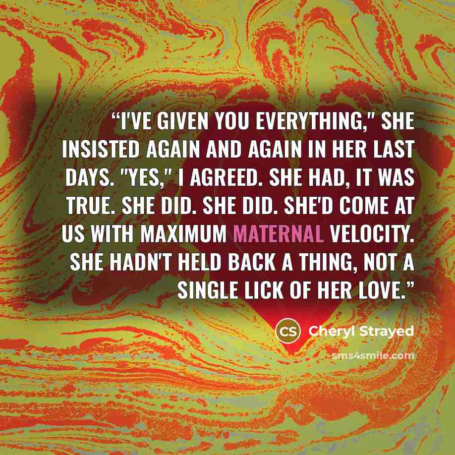 “I've given you everything," she insisted again and again in her last days. "Yes," I agreed. She had, it was true. She did. She did. She'd come at us with maximum maternal velocity. She hadn't held back a thing, not a single lick of her love.” quote by Cheryl Strayed