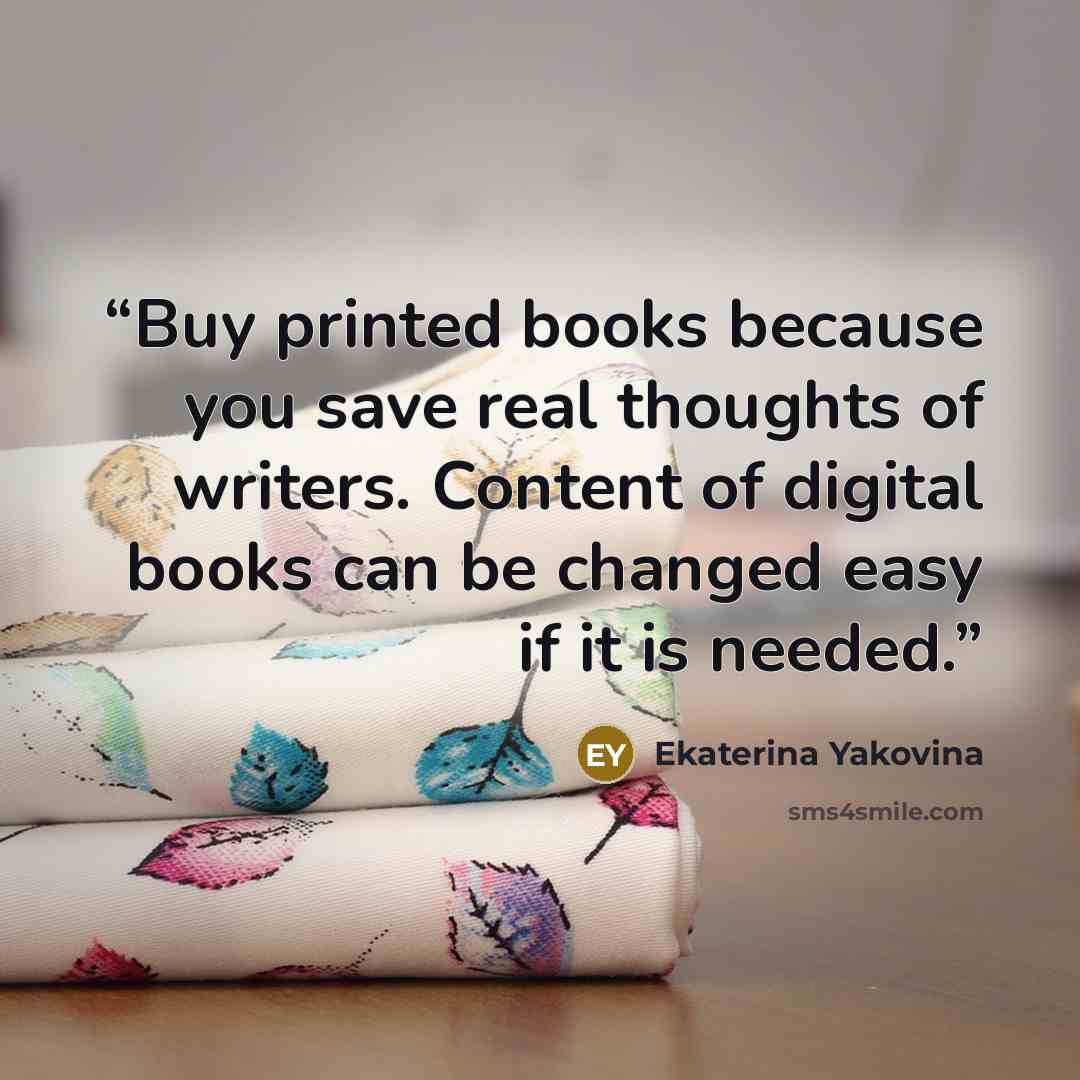 “Buy printed books because you save real thoughts of writers. Content of digital books can be changed easy if it is needed.” quote by Ekaterina Yakovina
