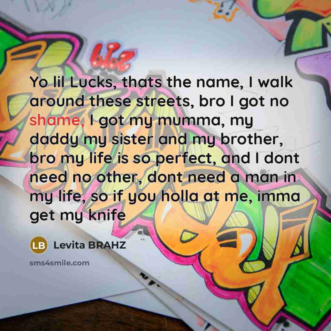 “Yo lil Lucks, thats the name, I walk around these streets, bro I got no shame, I got my mumma, my daddy my sister and my brother, bro my life is so perfect, and I dont need no other, dont need a man in my life, so if you holla at me, imma get my knife” quote by Levita BRAHZ