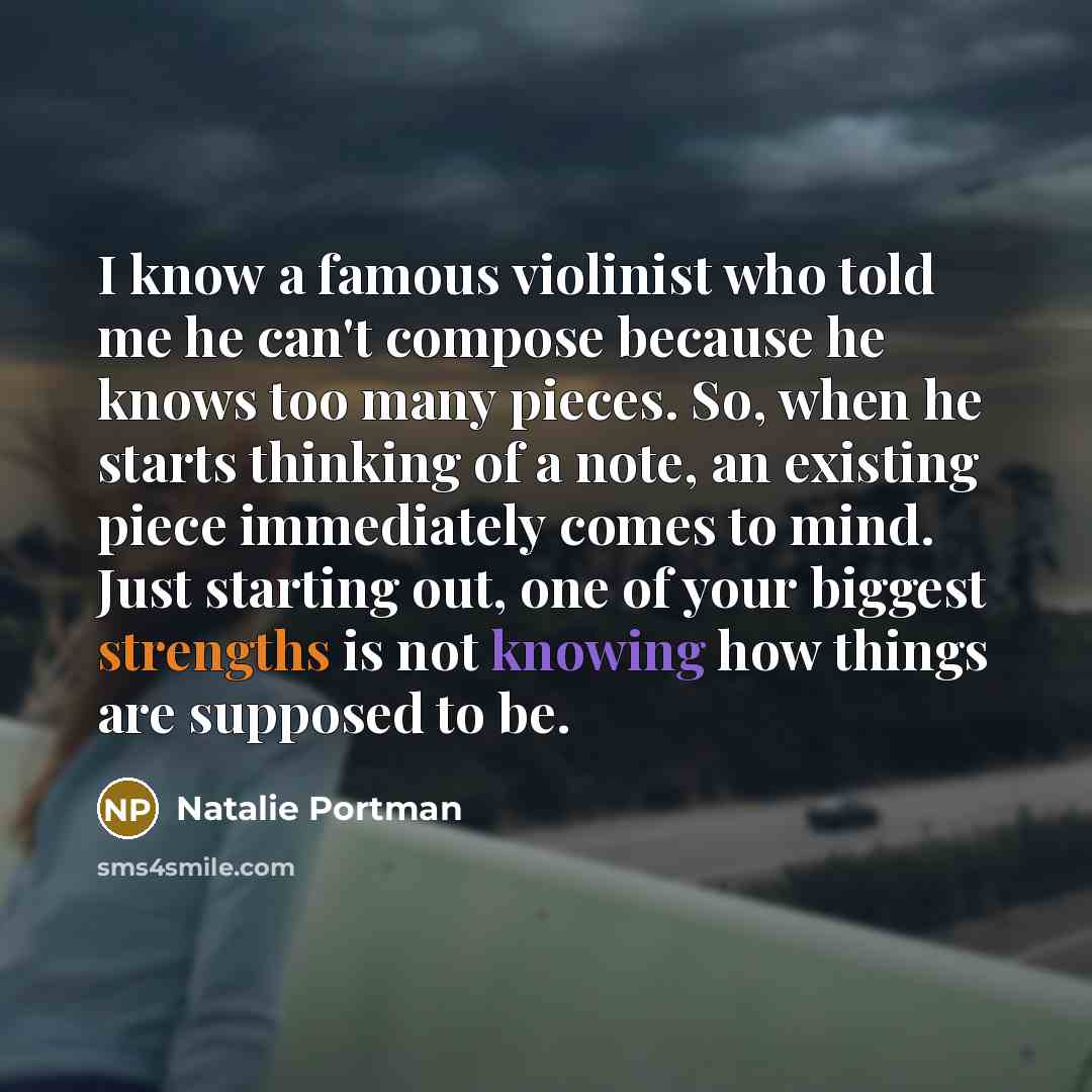 “I know a famous violinist who told me he can't compose because he knows too many pieces. So, when he starts thinking of a note, an existing piece immediately comes to mind. Just starting out, one of your biggest strengths is not knowing how things are supposed to be.” quote by Natalie Portman