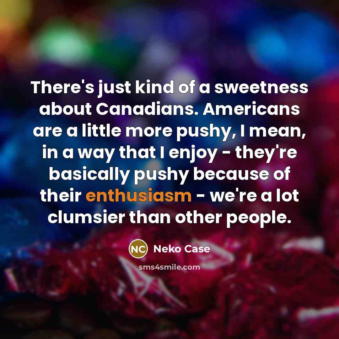 “There's just kind of a sweetness about Canadians. Americans are a little more pushy, I mean, in a way that I enjoy - they're basically pushy because of their enthusiasm - we're a lot clumsier than other people.” quote by Neko Case