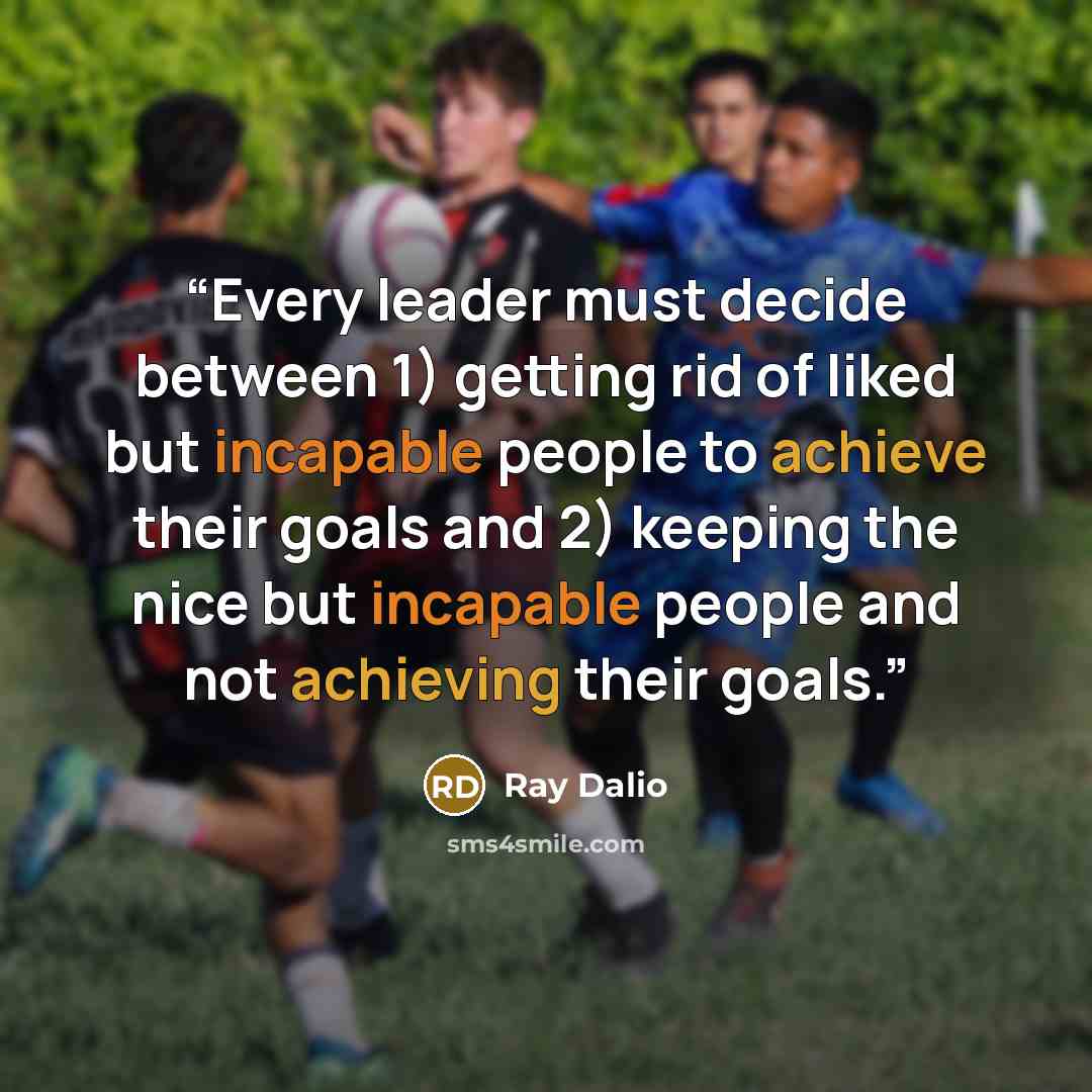 “Every leader must decide between 1) getting rid of liked but incapable people to achieve their goals and 2) keeping the nice but incapable people and not achieving their goals.” quote by Ray Dalio