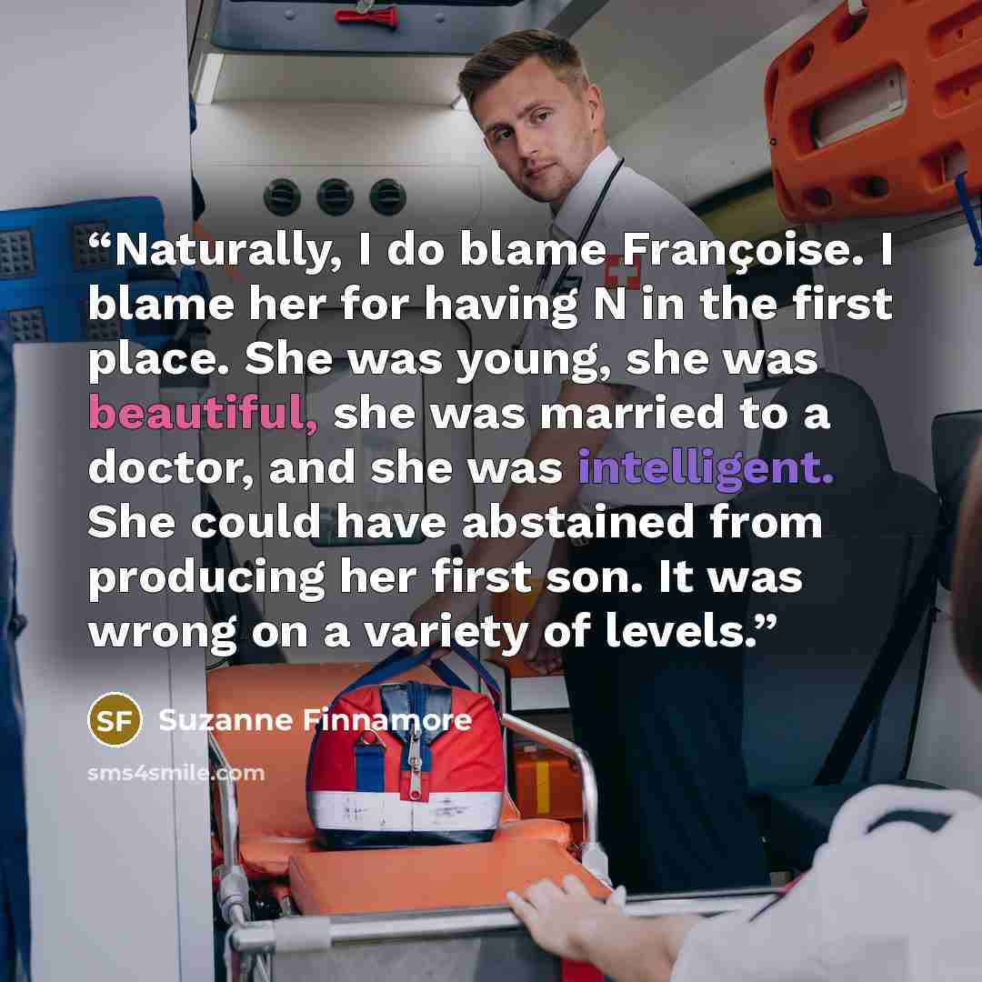 “Naturally, I do blame Françoise. I blame her for having N in the first place. She was young, she was beautiful, she was married to a doctor, and she was intelligent. She could have abstained from producing her first son. It was wrong on a variety of levels.” quote by Suzanne Finnamore
