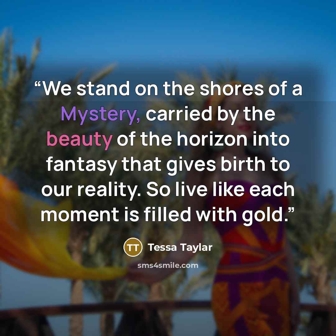 “We stand on the shores of a Mystery, carried by the beauty of the horizon into fantasy that gives birth to our reality. So live like each moment is filled with gold.” quote by Tessa Taylar