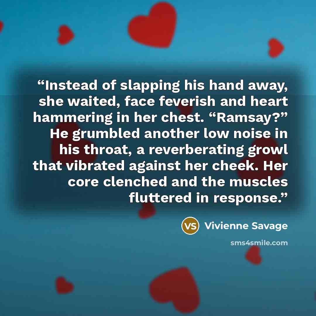 “Instead of slapping his hand away, she waited, face feverish and heart hammering in her chest. “Ramsay?” He grumbled another low noise in his throat, a reverberating growl that vibrated against her cheek. Her core clenched and the muscles fluttered in response.” quote by Vivienne Savage