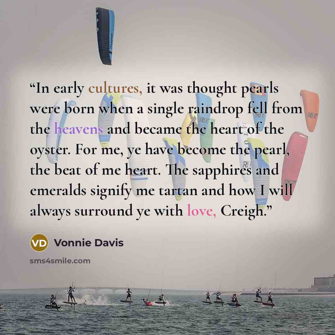 “In early cultures, it was thought pearls were born when a single raindrop fell from the heavens and became the heart of the oyster. For me, ye have become the pearl, the beat of me heart. The sapphires and emeralds signify me tartan and how I will always surround ye with love, Creigh.” quote by Vonnie Davis