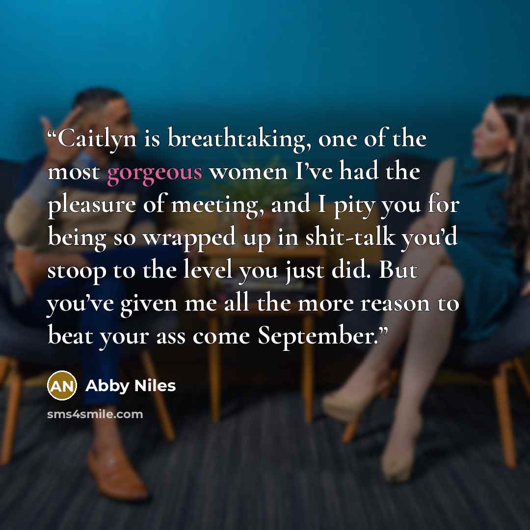 “Caitlyn is breathtaking, one of the most gorgeous women I’ve had the pleasure of meeting, and I pity you for being so wrapped up in shit-talk you’d stoop to the level you just did. But you’ve given me all the more reason to beat your ass come September.” quote by Abby Niles