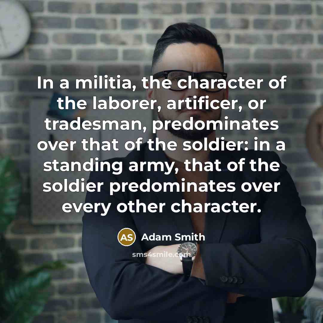 “In a militia, the character of the laborer, artificer, or tradesman, predominates over that of the soldier: in a standing army, that of the soldier predominates over every other character.” quote by Adam Smith
