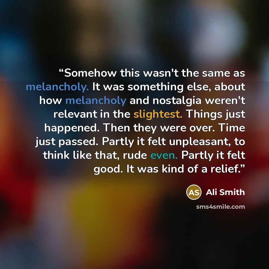 “Somehow this wasn't the same as melancholy. It was something else, about how melancholy and nostalgia weren't relevant in the slightest. Things just happened. Then they were over. Time just passed. Partly it felt unpleasant, to think like that, rude even. Partly it felt good. It was kind of a…” quote by Ali Smith