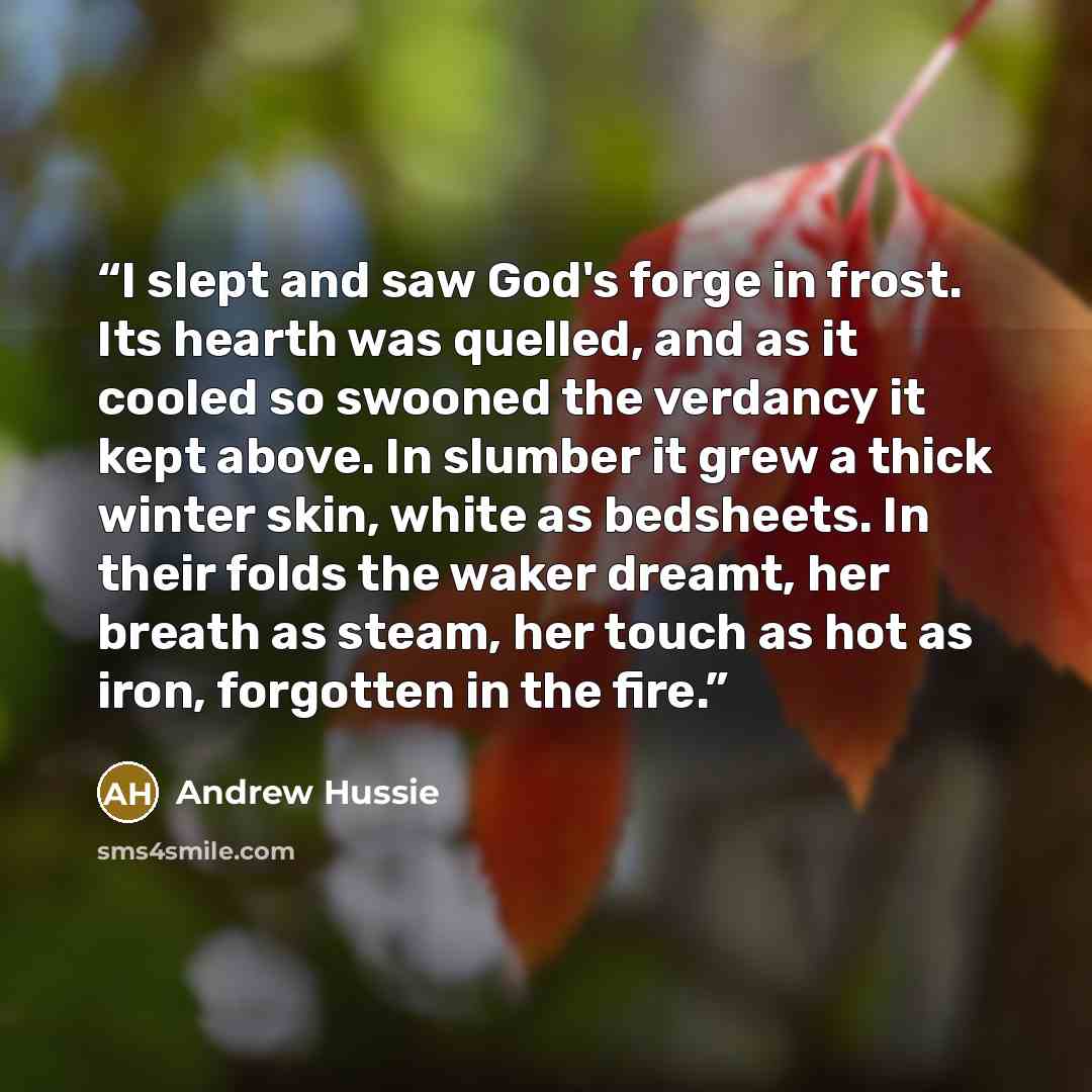 “I slept and saw God's forge in frost. Its hearth was quelled, and as it cooled so swooned the verdancy it kept above. In slumber it grew a thick winter skin, white as bedsheets. In their folds the waker dreamt, her breath as steam, her touch as hot as iron, forgotten in the fire.” quote by Andrew Hussie