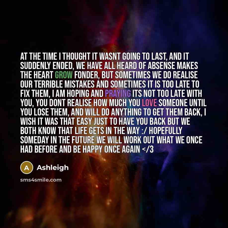 “At the time I thought it wasnt going to last, and it suddenly ended, we have all heard of absense makes the heart grow fonder, but sometimes we do realise our terrible mistakes and sometimes it is too late to fix them, I am hoping and praying its not too late with you, you dont realise how much…” quote by Ashleigh